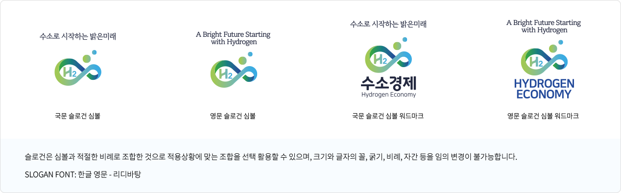 수소로 시작하는 밝은미래-국문 슬로건 심볼, A Bright Future Starting with Hydrogen-영문 슬로건 심볼, 수소로 시작하는 밝은미래-국문 슬로건 심볼 워드마크, A Bright Future Starting with Hydrogen-영문 슬로건 심볼 워드마크

			슬로건은 심볼과 적절한 비례로 조합한 것으로 적용상황에 맞는 조합을 선택 활용할 수 있으며, 크기와 글자의 꼴, 굵기, 비례, 자간 등을 임의 변경이 불가능합니다. 

			SLOGAN FONT: 한글 영문 - 리디바탕